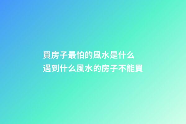 買房子最怕的風水是什么 遇到什么風水的房子不能買